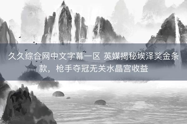 久久综合网中文字幕一区 英媒揭秘埃泽奖金条款，枪手夺冠无关水晶宫收益