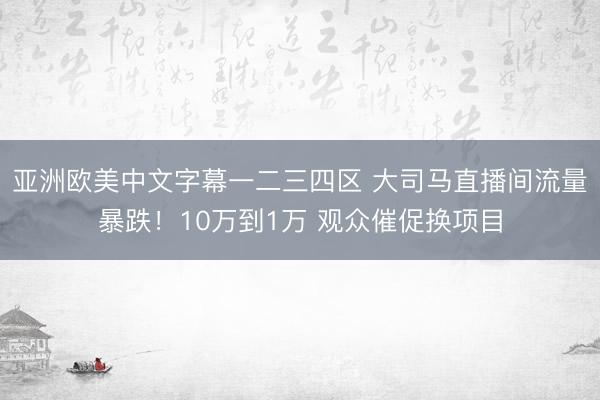 亚洲欧美中文字幕一二三四区 大司马直播间流量暴跌！10万到1万 观众催促换项目
