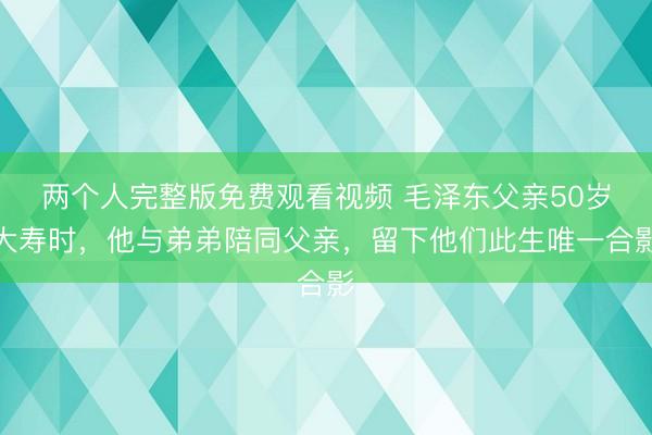 两个人完整版免费观看视频 毛泽东父亲50岁大寿时,他与弟弟陪同父亲,留下他们此生唯一合影