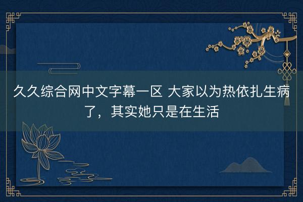 久久综合网中文字幕一区 大家以为热依扎生病了，其实她只是在生活