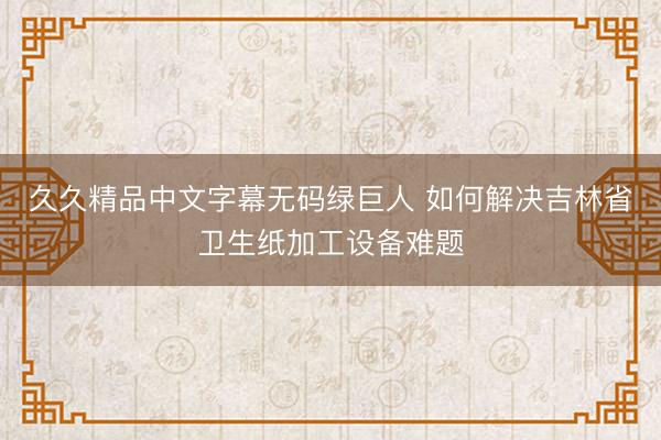 久久精品中文字幕无码绿巨人 如何解决吉林省卫生纸加工设备难题