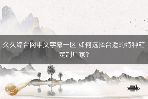 久久综合网中文字幕一区 如何选择合适的特种箱定制厂家？