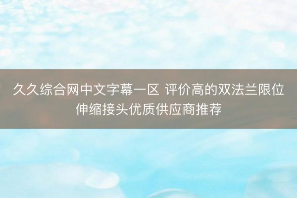久久综合网中文字幕一区 评价高的双法兰限位伸缩接头优质供应商推荐