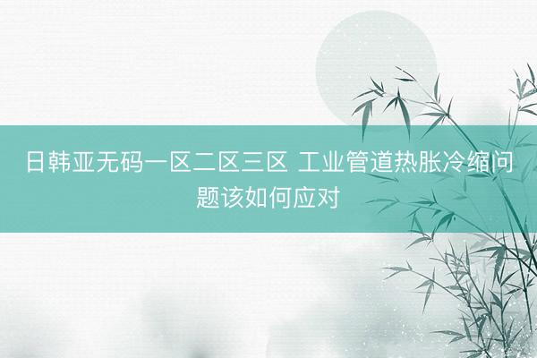日韩亚无码一区二区三区 工业管道热胀冷缩问题该如何应对
