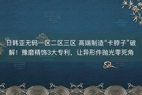 日韩亚无码一区二区三区 高端制造“卡脖子”破解！豫磨精饰3大专利，让异形件抛光零死角