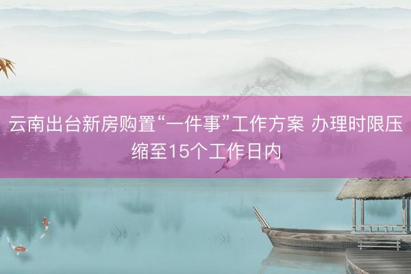 云南出台新房购置“一件事”工作方案 办理时限压缩至15个工作日内