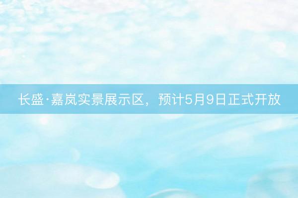 长盛·嘉岚实景展示区，预计5月9日正式开放