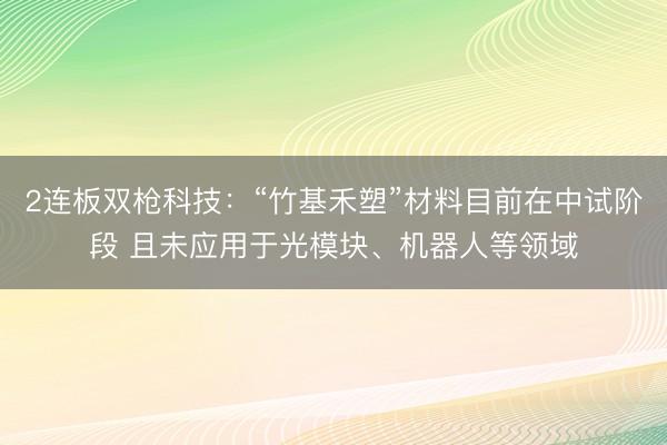 2连板双枪科技:“竹基禾塑”材料目前在中试阶段 且未应用于光模块、机器人等领域