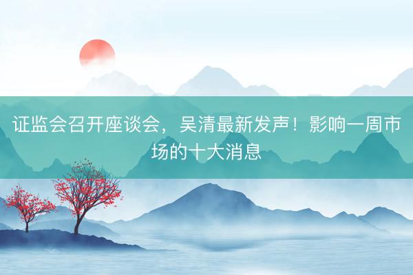 证监会召开座谈会,吴清最新发声!影响一周市场的十大消息