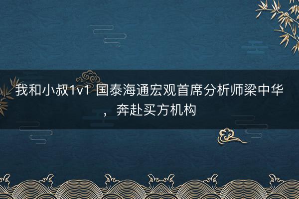 我和小叔1v1 国泰海通宏观首席分析师梁中华，奔赴买方机构