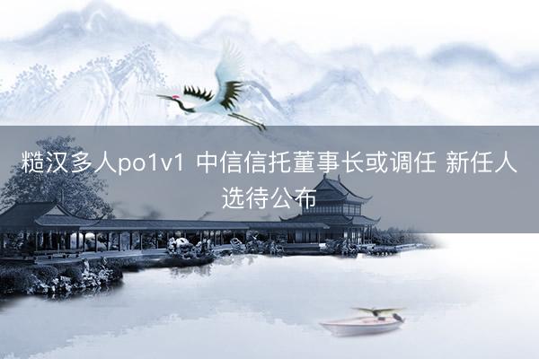 糙汉多人po1v1 中信信托董事长或调任 新任人选待公布