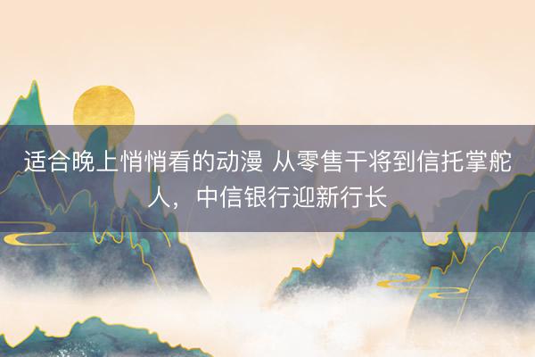 适合晚上悄悄看的动漫 从零售干将到信托掌舵人，中信银行迎新行长