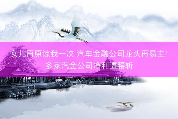 女儿再原谅我一次 汽车金融公司龙头再易主！多家汽金公司净利遭腰斩