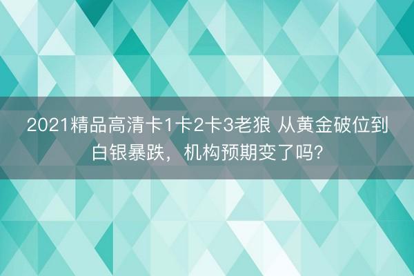 2021精品高清卡1卡2卡3老狼 从黄金破位到白银暴跌，机构预期变了吗？