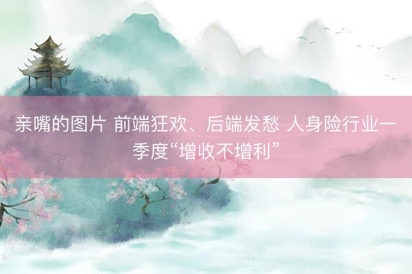 亲嘴的图片 前端狂欢、后端发愁 人身险行业一季度“增收不增利”