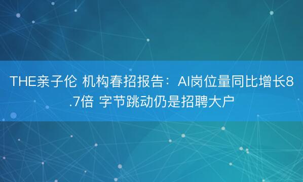 THE亲子伦 机构春招报告:AI岗位量同比增长8.7倍 字节跳动仍是招聘大户