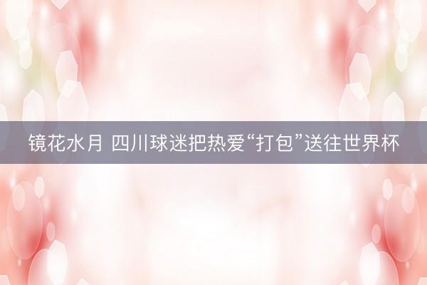 镜花水月 四川球迷把热爱“打包”送往世界杯