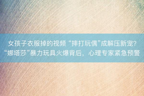 女孩子衣服掉的视频 “摔打玩偶”成解压新宠？“娜塔莎”暴力玩具火爆背后，心理专家紧急预警
