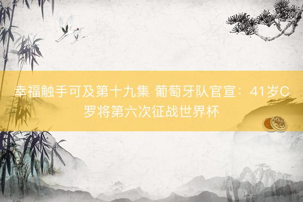 幸福触手可及第十九集 葡萄牙队官宣：41岁C罗将第六次征战世界杯