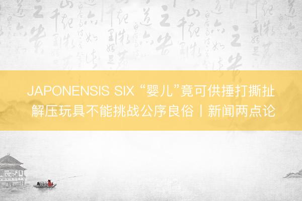 JAPONENSIS SIX “婴儿”竟可供捶打撕扯 解压玩具不能挑战公序良俗丨新闻两点论
