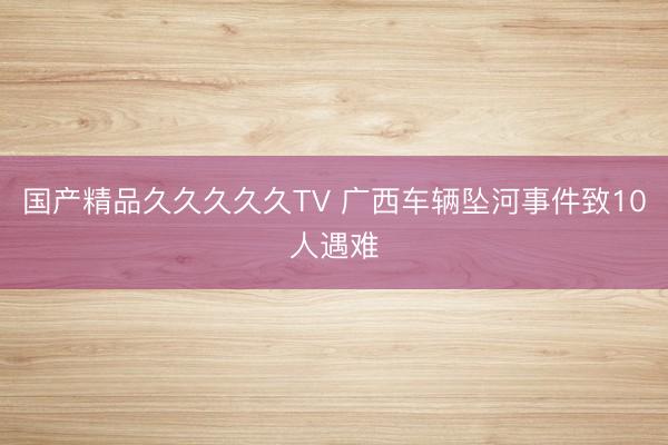国产精品久久久久久TV 广西车辆坠河事件致10人遇难