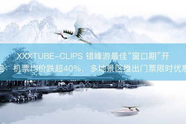 XXXTUBE-CLIPS 错峰游最佳“窗口期”开启：机票均价跌超40%，多地景区推出门票限时优惠
