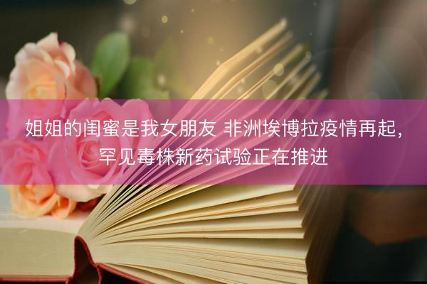 姐姐的闺蜜是我女朋友 非洲埃博拉疫情再起，罕见毒株新药试验正在推进
