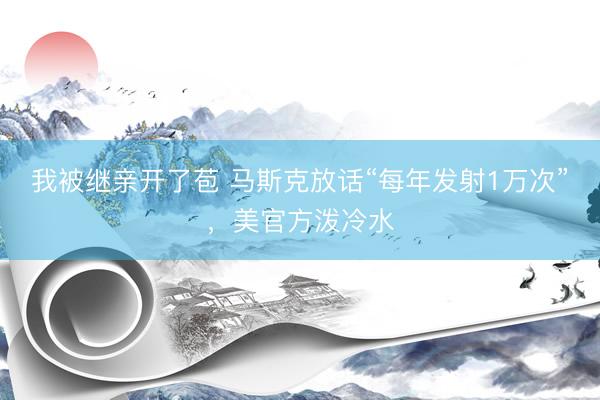 我被继亲开了苞 马斯克放话“每年发射1万次”，美官方泼冷水