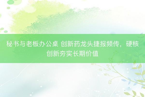 秘书与老板办公桌 创新药龙头捷报频传，硬核创新夯实长期价值