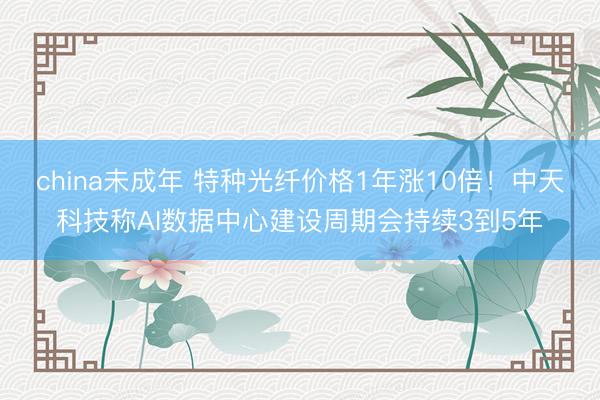china未成年 特种光纤价格1年涨10倍！中天科技称AI数据中心建设周期会持续3到5年