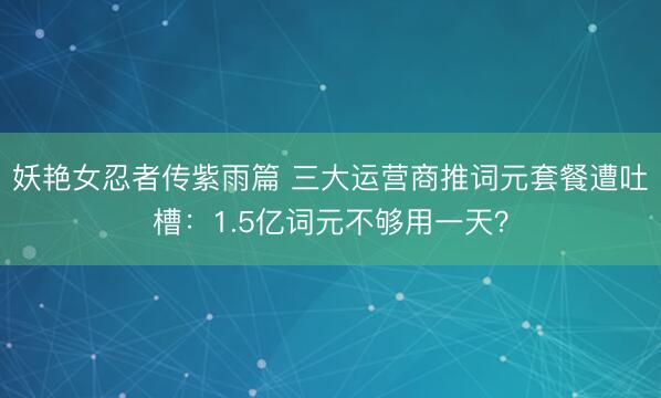 妖艳女忍者传紫雨篇 三大运营商推词元套餐遭吐槽：1.5亿词元不够用一天？