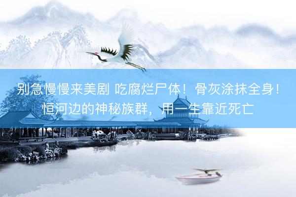 别急慢慢来美剧 吃腐烂尸体！骨灰涂抹全身！恒河边的神秘族群，用一生靠近死亡
