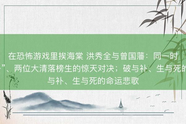 在恐怖游戏里挨海棠 洪秀全与曾国藩：同一时代“双生子”、两位大清落榜生的惊天对决；破与补、生与死的命运悲歌