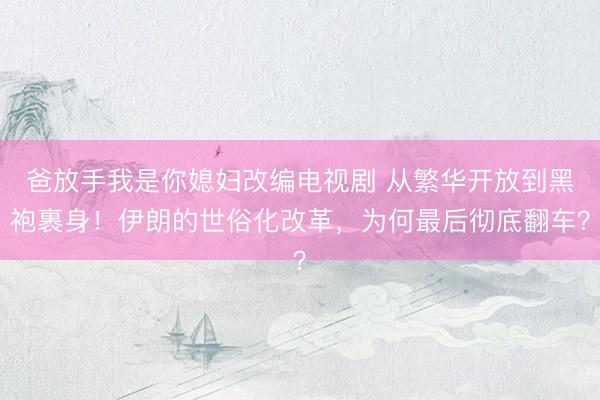 爸放手我是你媳妇改编电视剧 从繁华开放到黑袍裹身！伊朗的世俗化改革，为何最后彻底翻车？