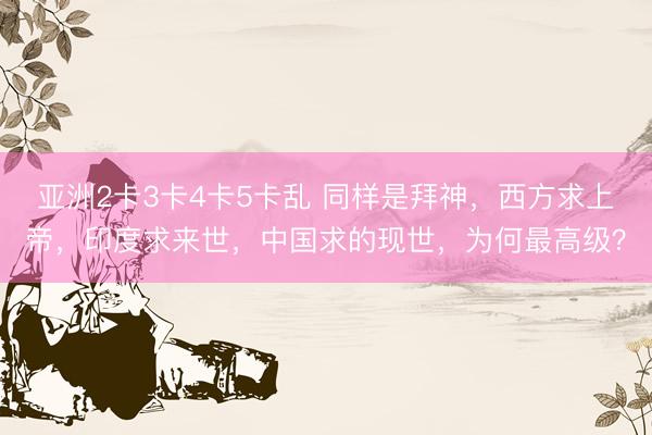 亚洲2卡3卡4卡5卡乱 同样是拜神，西方求上帝，印度求来世，中国求的现世，为何最高级？