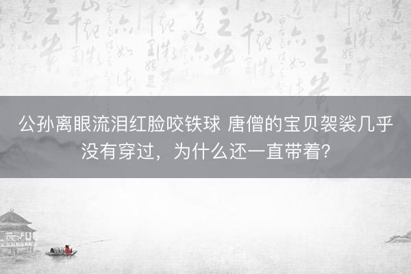公孙离眼流泪红脸咬铁球 唐僧的宝贝袈裟几乎没有穿过，为什么还一直带着？