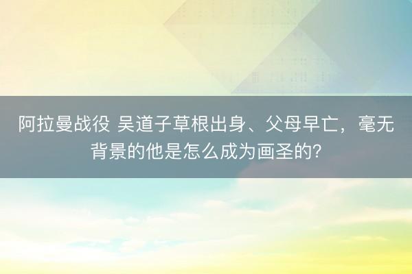 阿拉曼战役 吴道子草根出身、父母早亡，毫无背景的他是怎么成为画圣的？