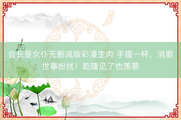 会长是女仆无删减版彩漫生肉 手握一杯，消散世事纷扰！乾隆见了也羡慕