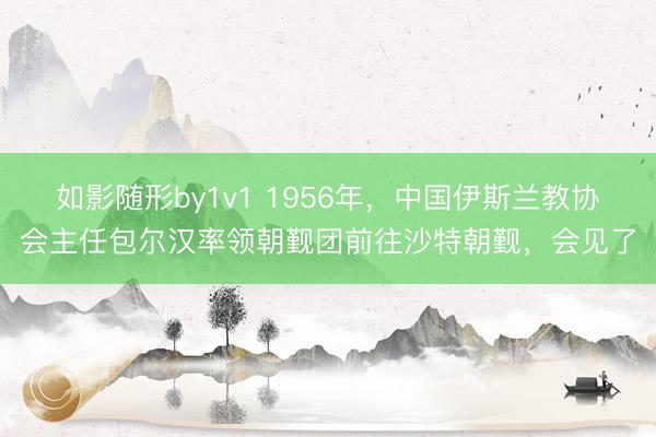 如影随形by1v1 1956年，中国伊斯兰教协会主任包尔汉率领朝觐团前往沙特朝觐，会见了