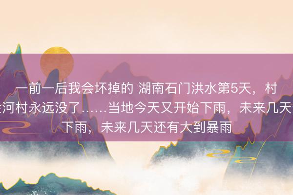 一前一后我会坏掉的 湖南石门洪水第5天，村支书痛哭：金河村永远没了……当地今天又开始下雨，未来几天还有大到暴雨