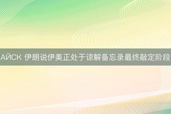 АЙСК 伊朗说伊美正处于谅解备忘录最终敲定阶段