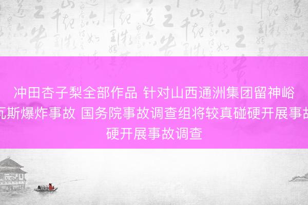 冲田杏子梨全部作品 针对山西通洲集团留神峪煤矿瓦斯爆炸事故 国务院事故调查组将较真碰硬开展事故调查