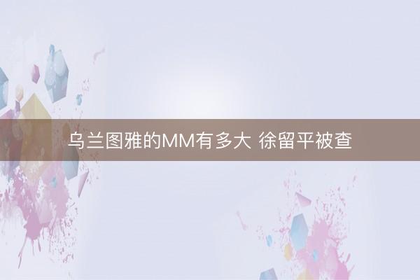 乌兰图雅的MM有多大 徐留平被查