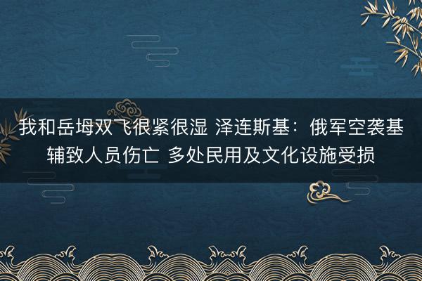 我和岳坶双飞很紧很湿 泽连斯基:俄军空袭基辅致人员伤亡 多处民用及文化设施受损