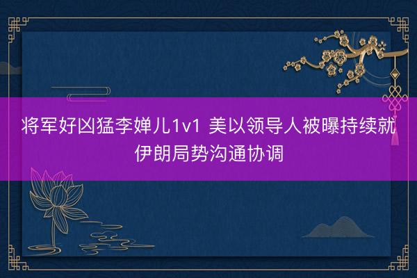 将军好凶猛李婵儿1v1 美以领导人被曝持续就伊朗局势沟通协调