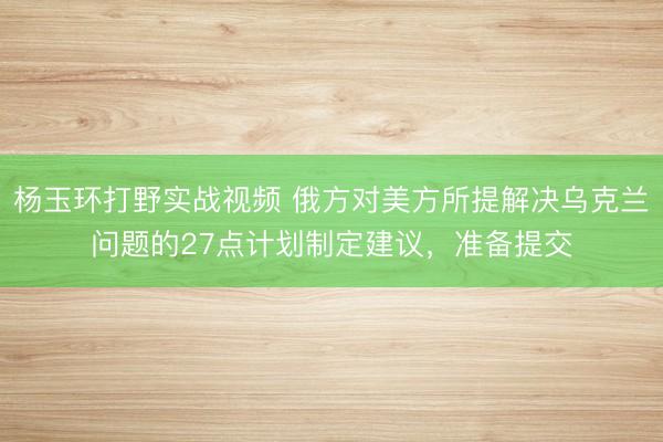 杨玉环打野实战视频 俄方对美方所提解决乌克兰问题的27点计划制定建议，准备提交