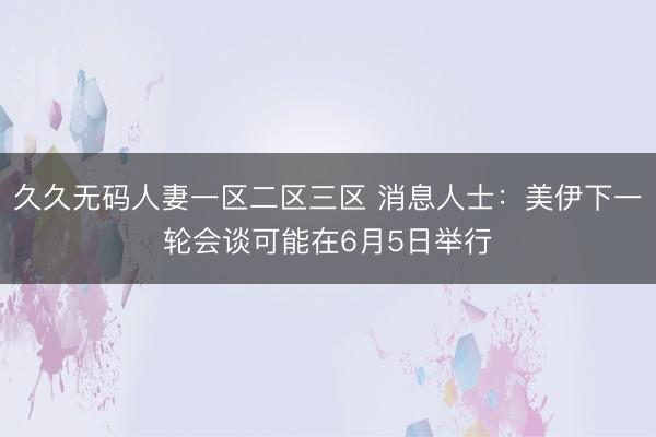 久久无码人妻一区二区三区 消息人士：美伊下一轮会谈可能在6月5日举行