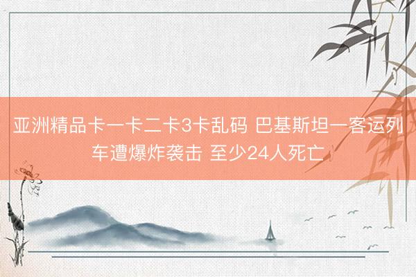 亚洲精品卡一卡二卡3卡乱码 巴基斯坦一客运列车遭爆炸袭击 至少24人死亡