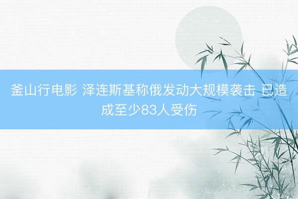 釜山行电影 泽连斯基称俄发动大规模袭击 已造成至少83人受伤