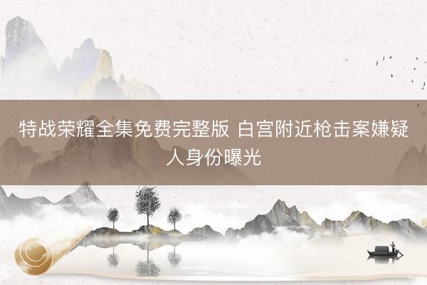 特战荣耀全集免费完整版 白宫附近枪击案嫌疑人身份曝光